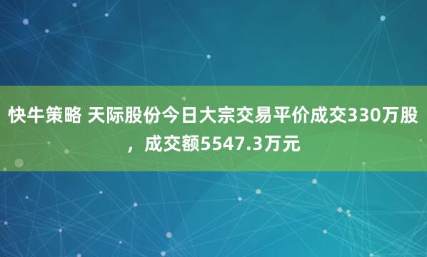 快牛策略 天际股份今日大宗交易平价成交330万股，成交额5547.3万元