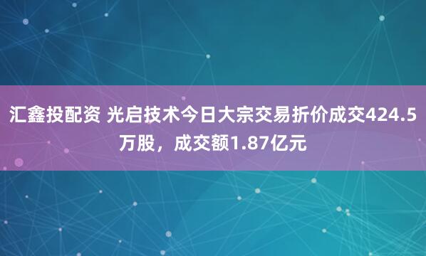 汇鑫投配资 光启技术今日大宗交易折价成交424.5万股，成交额1.87亿元