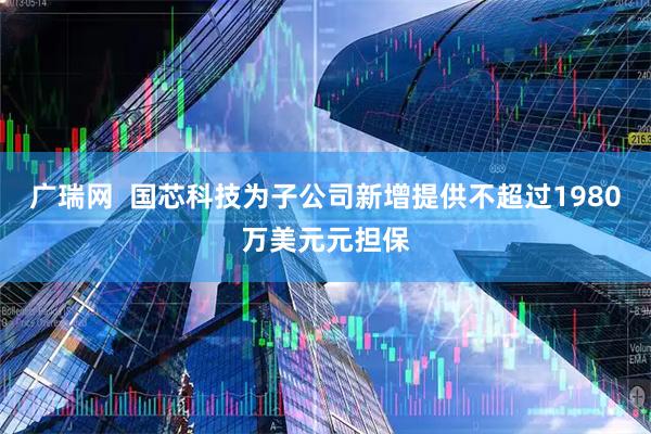 广瑞网  国芯科技为子公司新增提供不超过1980万美元元担保