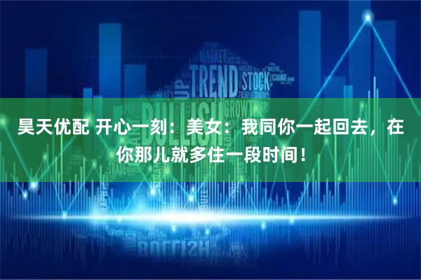 昊天优配 开心一刻：美女：我同你一起回去，在你那儿就多住一段时间！